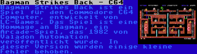 Bagman Strikes Back - C64 | Bagman Strikes Back ist ein Spiel für den Commodore C64 Computer, entwickelt von LC-Games. Das Spiel ist eine Hommage an Bagman, ein Arcade-Spiel, das 1982 von Valadon Automation veröffentlicht wurde. In dieser Version wurden einige kleine Fehler behoben.