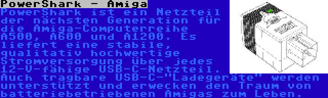 PowerShark - Amiga | PowerShark ist ein Netzteil der nächsten Generation für die Amiga-Computerreihe A500, A600 und A1200. Es liefert eine stabile, qualitativ hochwertige Stromversorgung über jedes 12-V-fähige USB-C-Netzteil. Auch tragbare USB-C-Ladegeräte werden unterstützt und erwecken den Traum von batteriebetriebenen Amigas zum Leben.