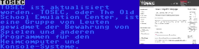 TOSEC | TOSEC ist aktualisiert worden. TOSEC, oder The Old School Emulation Center, ist eine Gruppe von Leuten gewidmet der Bewahrung von Spielen und anderen Programmen für den Heimcomputer und Konsole-Systeme.