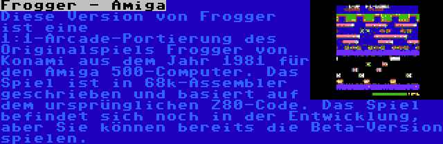 Frogger - Amiga | Diese Version von Frogger ist eine 1:1-Arcade-Portierung des Originalspiels Frogger von Konami aus dem Jahr 1981 für den Amiga 500-Computer. Das Spiel ist in 68k-Assembler geschrieben und basiert auf dem ursprünglichen Z80-Code. Das Spiel befindet sich noch in der Entwicklung, aber Sie können bereits die Beta-Version spielen.