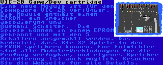 VIC-20 Game/Dev cartridge | Eine neue Module ist für den Commodore VIC-20 verfügbar. Die Module enthält einen EPROM, ein Speicher decodierung und Auswahl-Schalter.  Die Spiele können in einem EPROM gebrannt und mit den 5 Schaltern ausgewählt werden. Das bedeutet, dass Sie 32 Spiele in den EPROM speichern können. Für Entwickler sind alle Module-Verbindungen für die Prüfung verfügbar, und eigenes Speicher decodierung ist auch möglich. Besuchen Sie die Webseite für alle Details.