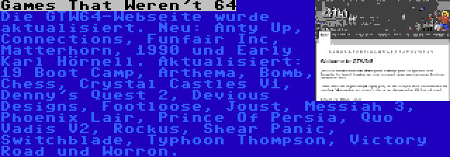 Games That Weren't 64 | Die GTW64-Webseite wurde aktualisiert. Neu: Anty Up, Connections, Funfair Inc, Matterhorn, 1990 und Early Karl Hörnell. Aktualisiert: 19 Boot Camp, Arthema, Bomb, Chess, Crystal Castles V1, Denny's Quest 2, Devious Designs, Footloose, Joust, Messiah 3, Phoenix Lair, Prince Of Persia, Quo Vadis V2, Rockus, Shear Panic, Switchblade, Typhoon Thompson, Victory Road und Worron.