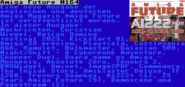 Amiga Future #164 | Eine neue Ausgabe der englischen und deutschen Amiga Magazin Amiga Future ist veröffentlicht worden. In dieser Ausgabe: Nachrichten, Christian Wiegel, Retcon Gaming festival 2023, Kickstart 01, Amiga 38 preview, Playfield, Castlevania AGA, Hamulet, Bulbmaster, Galaxian 500, Night/Shift - A Cyberpunk Adventure, Chopper Duel, Board game vs Amiga - Monopoly, Absolute Zero, Tenebra 2, RNOWidget, Aminet, Image2PDF, Commodore: The Inside Story, Amiblaster Deluxe, TF 1260, Trevors Soapbox, A1222+ (1), 25 Years Amiga Future (5), Demoscene und Pagestream (2).