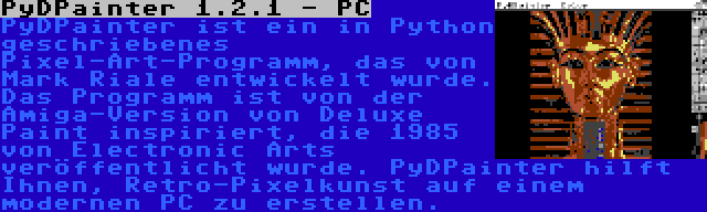 PyDPainter 1.2.1 - PC | PyDPainter ist ein in Python geschriebenes Pixel-Art-Programm, das von Mark Riale entwickelt wurde. Das Programm ist von der Amiga-Version von Deluxe Paint inspiriert, die 1985 von Electronic Arts veröffentlicht wurde. PyDPainter hilft Ihnen, Retro-Pixelkunst auf einem modernen PC zu erstellen.