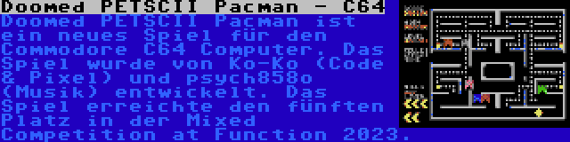 Doomed PETSCII Pacman - C64 | Doomed PETSCII Pacman ist ein neues Spiel für den Commodore C64 Computer. Das Spiel wurde von Ko-Ko (Code & Pixel) und psych858o (Musik) entwickelt. Das Spiel erreichte den fünften Platz in der Mixed Competition at Function 2023.