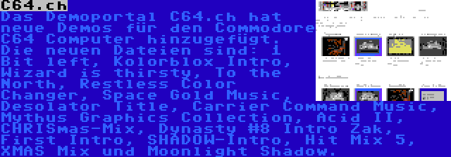 C64.ch | Das Demoportal C64.ch hat neue Demos für den Commodore C64 Computer hinzugefügt. Die neuen Dateien sind: 1 Bit left, Kolorblox Intro, Wizard is thirsty, To the North, Restless Color Changer, Space Gold Music, Desolator Title, Carrier Command Music, Mythus Graphics Collection, Acid II, CHRISmas-Mix, Dynasty #8 Intro Zak, First Intro, SHADOW-Intro, Hit Mix 5, XMAS Mix und Moonlight Shadow.