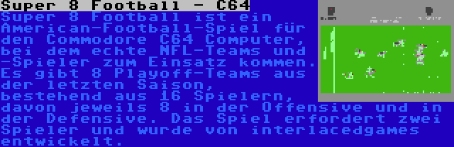 Super 8 Football - C64 | Super 8 Football ist ein American-Football-Spiel für den Commodore C64 Computer, bei dem echte NFL-Teams und -Spieler zum Einsatz kommen. Es gibt 8 Playoff-Teams aus der letzten Saison, bestehend aus 16 Spielern, davon jeweils 8 in der Offensive und in der Defensive. Das Spiel erfordert zwei Spieler und wurde von interlacedgames entwickelt.