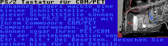 PS/2 Tastatur für CBM/PET | Johannes Eggers machte eine kleine Schnittstelle. Mit dieser Schnittstelle können Sie einem PS/2 Tastatur mit Ihrem Commodore CBM/PET Computer verwenden. Sie können sogar Ihren PET/CBM mit der Tastekombination von Ctrl + Alt + Del Resetten. Besuchen Sie seinen blog für alle Details.