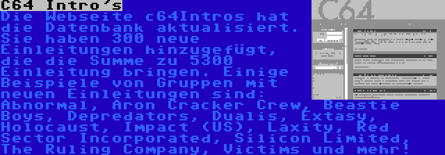 C64 Intro's | Die Webseite c64Intros hat die Datenbank aktualisiert. Sie haben 300 neue Einleitungen hinzugefügt, die die Summe zu 5300 Einleitung bringen. Einige Beispiele von Gruppen mit neuen Einleitungen sind: Abnormal, Aron Cracker Crew, Beastie Boys, Depredators, Dualis, Extasy, Holocaust, Impact (US), Laxity, Red Sector Incorporated, Silicon Limited, The Ruling Company, Victims und mehr!