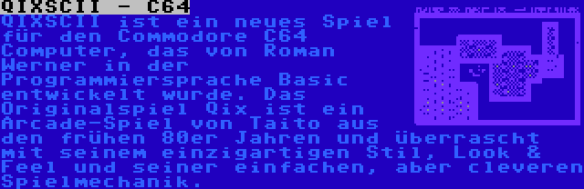 QIXSCII - C64 | QIXSCII ist ein neues Spiel für den Commodore C64 Computer, das von Roman Werner in der Programmiersprache Basic entwickelt wurde. Das Originalspiel Qix ist ein Arcade-Spiel von Taito aus den frühen 80er Jahren und überrascht mit seinem einzigartigen Stil, Look & Feel und seiner einfachen, aber cleveren Spielmechanik.