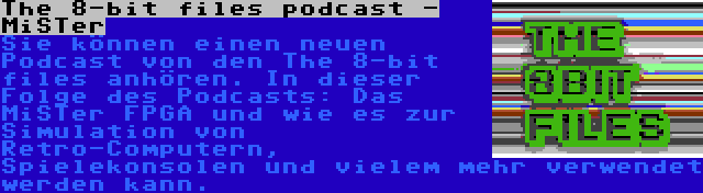 The 8-bit files podcast - MiSTer | Sie können einen neuen Podcast von den The 8-bit files anhören. In dieser Folge des Podcasts: Das MiSTer FPGA und wie es zur Simulation von Retro-Computern, Spielekonsolen und vielem mehr verwendet werden kann.