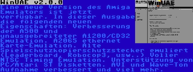 WinUAE v2.0.0 | Eine neue Version des Amiga Emulators ist jetzt verfügbar. In dieser Ausgabe die folgenden neuen Eigenschaften: Verbesserung der A500 und unausgebreiteter A1200/CD32 Emulation. A2065 ethernet Karte-Emulation. Alte Spielschutzkopierschutzstecker emuliert (Leaderboard, Robocop3, usw..) Voller NTSC Timing Emulation. Unterstützung von PC/Atari ST Disketten. AVI und Wave-Ton Aufnahme verbessert und viel mehr.