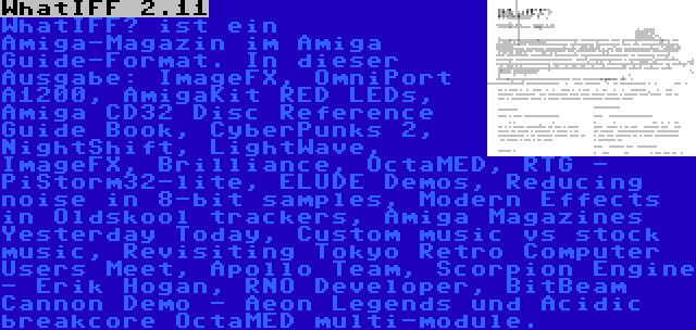 WhatIFF 2.11 | WhatIFF? ist ein Amiga-Magazin im Amiga Guide-Format. In dieser Ausgabe: ImageFX, OmniPort A1200, AmigaKit RED LEDs, Amiga CD32 Disc Reference Guide Book, CyberPunks 2, NightShift, LightWave, ImageFX, Brilliance, OctaMED, RTG - PiStorm32-lite, ELUDE Demos, Reducing noise in 8-bit samples, Modern Effects in Oldskool trackers, Amiga Magazines Yesterday Today, Custom music vs stock music, Revisiting Tokyo Retro Computer Users Meet, Apollo Team, Scorpion Engine - Erik Hogan, RNO Developer, BitBeam Cannon Demo - Aeon Legends und Acidic breakcore OctaMED multi-module.