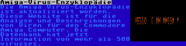 Amiga-Virus-Enzyklopädie | Die Amiga Virus-Enzyklopädie ist aktualisiert worden. Diese Website ist für die Analyse und Beschreibungen von Viren für den Commodore Amiga Computer. Die Datenbank hat jetzt Information von mehr als 500 virusses.