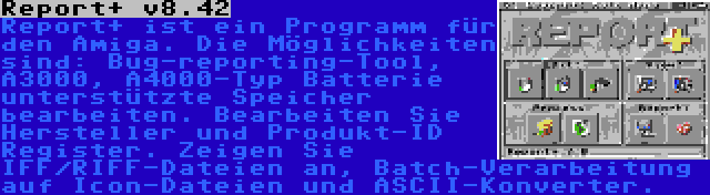 Report+ v8.42 | Report+ ist ein Programm für den Amiga. Die Möglichkeiten sind: Bug-reporting-Tool, A3000, A4000-Typ Batterie unterstützte Speicher bearbeiten. Bearbeiten Sie Hersteller und Produkt-ID Register. Zeigen Sie IFF/RIFF-Dateien an, Batch-Verarbeitung auf Icon-Dateien und ASCII-Konverter.