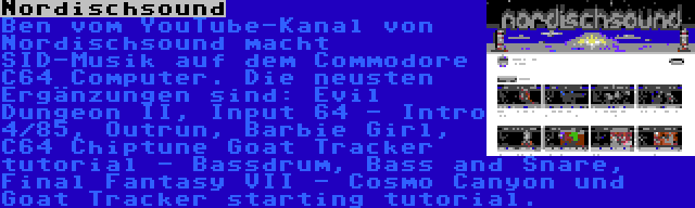 Nordischsound | Ben vom YouTube-Kanal von Nordischsound macht SID-Musik auf dem Commodore C64 Computer. Die neusten Ergänzungen sind: Evil Dungeon II, Input 64 - Intro 4/85, Outrun, Barbie Girl, C64 Chiptune Goat Tracker tutorial - Bassdrum, Bass and Snare, Final Fantasy VII - Cosmo Canyon und Goat Tracker starting tutorial.
