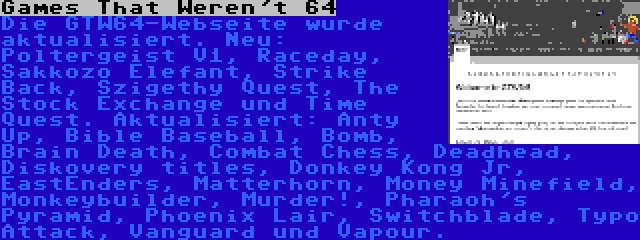 Games That Weren't 64 | Die GTW64-Webseite wurde aktualisiert. Neu: Poltergeist V1, Raceday, Sakkozo Elefant, Strike Back, Szigethy Quest, The Stock Exchange und Time Quest. Aktualisiert: Anty Up, Bible Baseball, Bomb, Brain Death, Combat Chess, Deadhead, Diskovery titles, Donkey Kong Jr, EastEnders, Matterhorn, Money Minefield, Monkeybuilder, Murder!, Pharaoh's Pyramid, Phoenix Lair, Switchblade, Typo Attack, Vanguard und Vapour.