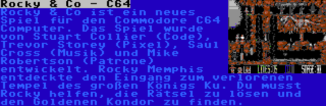 Rocky & Co - C64 | Rocky & Co ist ein neues Spiel für den Commodore C64 Computer. Das Spiel wurde von Stuart Collier (Code), Trevor Storey (Pixel), Saul Cross (Musik) und Mike Robertson (Patrone) entwickelt. Rocky Memphis entdeckte den Eingang zum verlorenen Tempel des großen Königs Ku. Du musst Rocky helfen, die Rätsel zu lösen und den Goldenen Kondor zu finden.