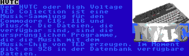 HVTC | Der HVTC oder High Voltage TED Collection ist eine Musik-Sammlung für den Commodore C16, 116 und Plus/4. Die Dateien, die verfügbar sind, sind die ursprünglichen Programme, die die Musik mit dem Musik-Chip von TED erzeugen. Im Moment gibt es 928 in der Datenbank verfügbare Dateien.