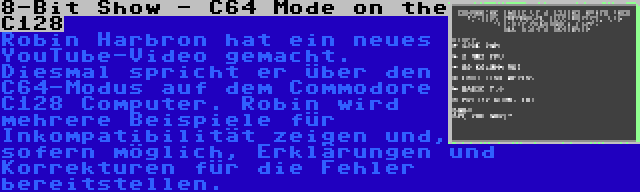 8-Bit Show - C64 Mode on the C128 | Robin Harbron hat ein neues YouTube-Video gemacht. Diesmal spricht er über den C64-Modus auf dem Commodore C128 Computer. Robin wird mehrere Beispiele für Inkompatibilität zeigen und, sofern möglich, Erklärungen und Korrekturen für die Fehler bereitstellen.
