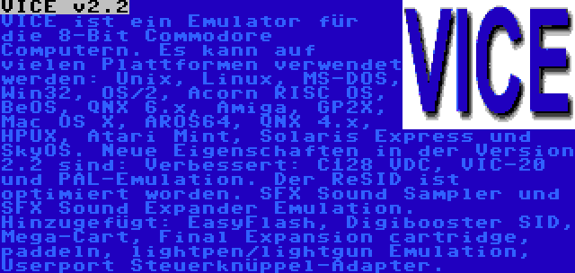 VICE v2.2 | VICE ist ein Emulator für die 8-Bit Commodore Computern. Es kann auf vielen Plattformen verwendet werden: Unix, Linux, MS-DOS, Win32, OS/2, Acorn RISC OS, BeOS, QNX 6.x, Amiga, GP2X, Mac OS X, AROS64, QNX 4.x, HPUX, Atari Mint, Solaris Express und SkyOS. Neue Eigenschaften in der Version 2.2 sind: Verbessert: C128 VDC, VIC-20 und PAL-Emulation. Der ReSID ist optimiert worden. SFX Sound Sampler und SFX Sound Expander Emulation. Hinzugefügt: EasyFlash, Digibooster SID, Mega-Cart, Final Expansion cartridge, paddeln, lightpen/lightgun Emulation, Userport Steuerknüppel-Adapter.