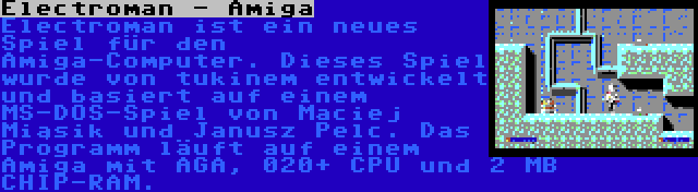 Electroman - Amiga | Electroman ist ein neues Spiel für den Amiga-Computer. Dieses Spiel wurde von tukinem entwickelt und basiert auf einem MS-DOS-Spiel von Maciej Miąsik und Janusz Pelc. Das Programm läuft auf einem Amiga mit AGA, 020+ CPU und 2 MB CHIP-RAM.