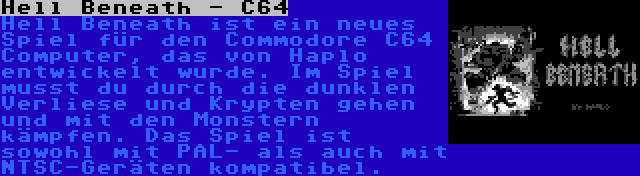 Hell Beneath - C64 | Hell Beneath ist ein neues Spiel für den Commodore C64 Computer, das von Haplo entwickelt wurde. Im Spiel musst du durch die dunklen Verliese und Krypten gehen und mit den Monstern kämpfen. Das Spiel ist sowohl mit PAL- als auch mit NTSC-Geräten kompatibel.