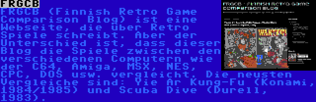 FRGCB | FRGCB (Finnish Retro Game Comparison Blog) ist eine Webseite, die über Retro Spiele schreibt. Aber der Unterschied ist, dass dieser Blog die Spiele zwischen den verschiedenen Computern wie der C64, Amiga, MSX, NES, CPC, DOS usw. vergleicht. Die neusten Vergleiche sind: Yie Ar Kung-Fu (Konami, 1984/1985) und Scuba Dive (Durell, 1983).