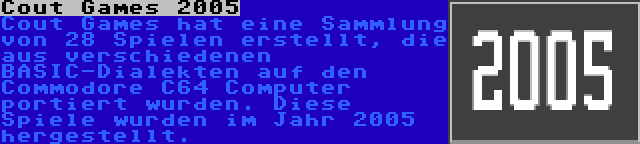 Cout Games 2005 | Cout Games hat eine Sammlung von 28 Spielen erstellt, die aus verschiedenen BASIC-Dialekten auf den Commodore C64 Computer portiert wurden. Diese Spiele wurden im Jahr 2005 hergestellt.