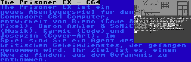 The Prisoner EX - C64 | The Prisoner EX ist ein neues Abenteuerspiel für den Commodore C64 Computer, entwickelt von Bieno (Code & Pixel), Baron Ashler & SoNiC (Musik), Karmic (Code) und Josepzin (Cover-Art). Im Spiel sind Sie ein Agent des britischen Geheimdienstes, der gefangen genommen wird. Ihr Ziel ist es, einen Weg zu finden, aus dem Gefängnis zu entkommen.