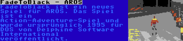 FadeToBlack - AROS | FadeToBlack ist ein neues Spiel für AROS. Das Spiel ist ein Action-Adventure-Spiel und wurde ursprünglich 1995 für DOS von Delphine Software International veröffentlicht.