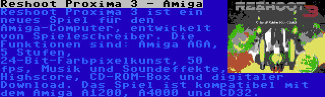 Reshoot Proxima 3 - Amiga | Reshoot Proxima 3 ist ein neues Spiel für den Amiga-Computer, entwickelt von Spieleschreiber. Die Funktionen sind: Amiga AGA, 5 Stufen, 24-Bit-Farbpixelkunst, 50 fps, Musik und Soundeffekte, Highscore, CD-ROM-Box und digitaler Download. Das Spiel ist kompatibel mit dem Amiga A1200, A4000 und CD32.