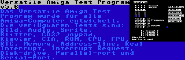 Versatile Amiga Test Program v5.6 | Das Versatile Amiga Test Program wurde für alle Amiga-Computer entwickelt. Die verfügbaren Tests sind: Bild, Audio, Sprite, Blitter, CD32 joypad, Klavier, CIA, ROM, CPU, FPU, RTC, Memory, Address-line, Real Interrupt, Interrupt Request, Disk-drive, Parallel-port und Serial-Port.