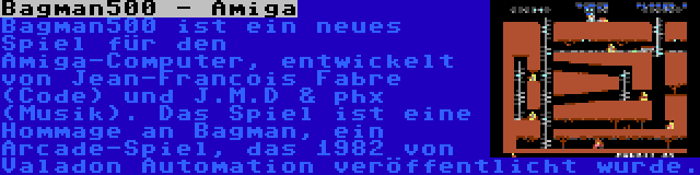 Bagman500 - Amiga | Bagman500 ist ein neues Spiel für den Amiga-Computer, entwickelt von Jean-Francois Fabre (Code) und J.M.D & phx (Musik). Das Spiel ist eine Hommage an Bagman, ein Arcade-Spiel, das 1982 von Valadon Automation veröffentlicht wurde.