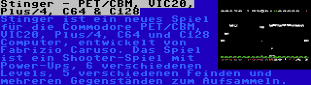 Stinger - PET/CBM, VIC20, Plus/4, C64 & C128 | Stinger ist ein neues Spiel für die Commodore PET/CBM, VIC20, Plus/4, C64 und C128 Computer, entwickelt von Fabrizio Caruso. Das Spiel ist ein Shooter-Spiel mit Power-Ups, 6 verschiedenen Levels, 5 verschiedenen Feinden und mehreren Gegenständen zum Aufsammeln.