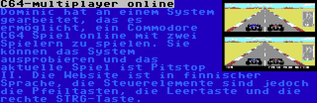 C64-multiplayer online | Dominic hat an einem System gearbeitet, das es ermöglicht, ein Commodore C64 Spiel online mit zwei Spielern zu spielen. Sie können das System ausprobieren und das aktuelle Spiel ist Pitstop II. Die Website ist in finnischer Sprache, die Steuerelemente sind jedoch die Pfeiltasten, die Leertaste und die rechte STRG-Taste.