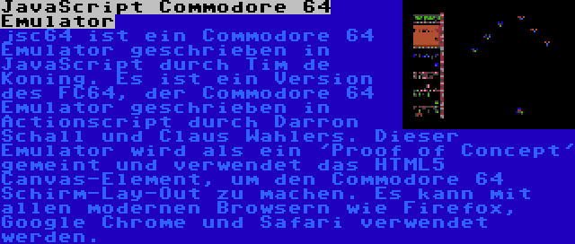 JavaScript Commodore 64 Emulator | jsc64 ist ein Commodore 64 Emulator geschrieben in JavaScript durch Tim de Koning. Es ist ein Version des FC64, der Commodore 64 Emulator geschrieben in Actionscript durch Darron Schall und Claus Wahlers. Dieser Emulator wird als ein 'Proof of Concept' gemeint und verwendet das HTML5 Canvas-Element, um den Commodore 64 Schirm-Lay-Out zu machen. Es kann mit allen modernen Browsern wie Firefox, Google Chrome und Safari verwendet werden.