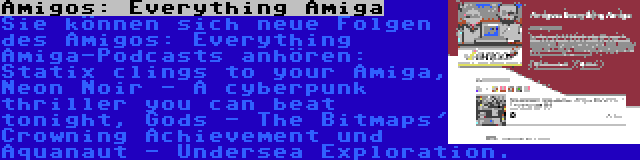 Amigos: Everything Amiga | Sie können sich neue Folgen des Amigos: Everything Amiga-Podcasts anhören: Statix clings to your Amiga, Neon Noir - A cyberpunk thriller you can beat tonight, Gods - The Bitmaps' Crowning Achievement und Aquanaut - Undersea Exploration.