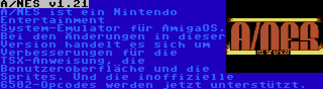A/NES v1.21 | A/NES ist ein Nintendo Entertainment System-Emulator für AmigaOS. Bei den Änderungen in dieser Version handelt es sich um Verbesserungen für die TSX-Anweisung, die Benutzeroberfläche und die Sprites. Und die inoffizielle 6502-Opcodes werden jetzt unterstützt.
