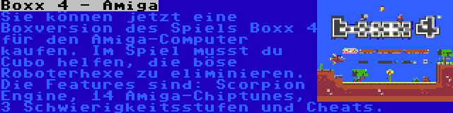 Boxx 4 - Amiga | Sie können jetzt eine Boxversion des Spiels Boxx 4 für den Amiga-Computer kaufen. Im Spiel musst du Cubo helfen, die böse Roboterhexe zu eliminieren. Die Features sind: Scorpion Engine, 14 Amiga-Chiptunes, 3 Schwierigkeitsstufen und Cheats.