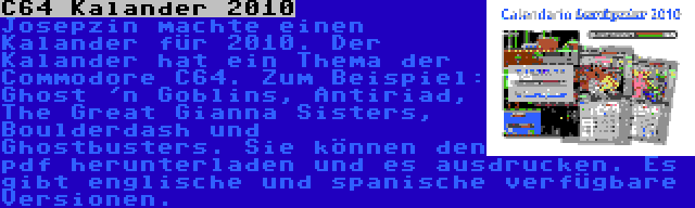 C64 Kalander 2010 | Josepzin machte einen Kalander für 2010. Der Kalander hat ein Thema der Commodore C64. Zum Beispiel: Ghost 'n Goblins, Antiriad, The Great Gianna Sisters, Boulderdash und Ghostbusters. Sie können den pdf herunterladen und es ausdrucken. Es gibt englische und spanische verfügbare Versionen.