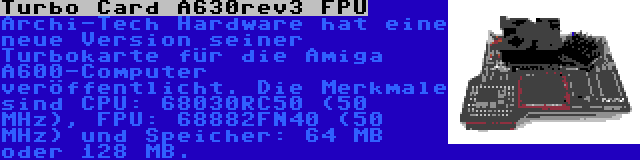 Turbo Card A630rev3 FPU | Archi-Tech Hardware hat eine neue Version seiner Turbokarte für die Amiga A600-Computer veröffentlicht. Die Merkmale sind CPU: 68030RC50 (50 MHz), FPU: 68882FN40 (50 MHz) und Speicher: 64 MB oder 128 MB.