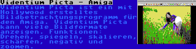 Videntium Picta - Amiga | Videntium Picta ist ein mit Hollywood erstelltes Bildbetrachtungsprogramm für den Amiga. Videntium Picta kann viele Bildformate anzeigen. Funktionen: Drehen, spiegeln, skalieren, schärfen, negativ und zoomen.