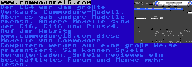 www.commodore16.com | Der C64 war das größte Verkaufs Commodore-Modell. Aber es gab andere Modelle ebenso. Andere Modelle sind der C16, C116 und Plus/4. Auf der Website www.commodore16.com diese Modelle von Commodore Computern werden auf eine große Weise präsentiert. Sie können Spiele herunterladen, Spiele reviewes ein beschäftigtes Forum und Menge mehr lesen.