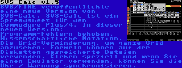 SVS-Calc v1.5 | SVS/FIRE veröffentlichte eine neue Version von SVS-Calc. SVS-Calc ist ein Spreadsheet für den Commodore Plus/4. In dieser neuen Version: Programm-Fehlern behoben. Wissenschaftliche Notation. Die Grid-Verminderung, um ganze Grid anzusehen. Formeln können auf der Disketten gespeicherte Dateien verwenden. Kleben speziell und wenn Sie einen Emulator verwenden, können Sie die Uhr / Warnung synchronisieren.