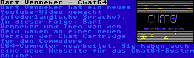 Bart Venneker - Chat64 | Bart Venneker hat ein neues YouTube-Video gemacht (niederländische Sprache). In dieser Folge: Bart Venneker und Theo van den Beld haben an einer neuen Version der Chat-Cartridge für den Commodore C64-Computer gearbeitet. Sie haben auch eine neue Webseite für das Chat64-System online.