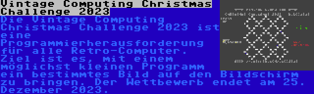 Vintage Computing Christmas Challenge 2023 | Die Vintage Computing Christmas Challenge 2023 ist eine Programmierherausforderung für alle Retro-Computer. Ziel ist es, mit einem möglichst kleinen Programm ein bestimmtes Bild auf den Bildschirm zu bringen. Der Wettbewerb endet am 25. Dezember 2023.