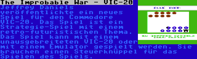 The Improbable War - VIC-20 | Jeffrey Daniels veröffentlichte ein neues Spiel für den Commodore VIC-20. Das Spiel ist ein Strategie-Spiel mit einem retro-futuristischen Thema. Das Spiel kann mit einem unausgebreiteten VIC-20 oder mit einem Emulator gespielt werden. Sie brauchen einen Steuerknüppel für das Spielen des Spiels.