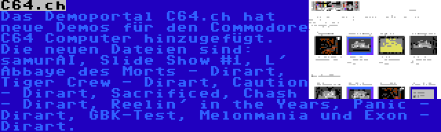 C64.ch | Das Demoportal C64.ch hat neue Demos für den Commodore C64 Computer hinzugefügt. Die neuen Dateien sind: samurAI, Slide Show #1, L' Abbaye des Morts - Dirart, Tiger Crew - Dirart, Caution - Dirart, Sacrificed, Chash - Dirart, Reelin' in the Years, Panic - Dirart, GBK-Test, Melonmania und Exon - Dirart.