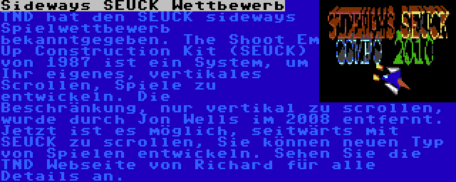 Sideways SEUCK Wettbewerb | TND hat den SEUCK sideways Spielwettbewerb bekanntgegeben. The Shoot Em Up Construction Kit (SEUCK) von 1987 ist ein System, um Ihr eigenes, vertikales Scrollen, Spiele zu entwickeln. Die Beschränkung, nur vertikal zu scrollen, wurde durch Jon Wells im 2008 entfernt. Jetzt ist es möglich, seitwärts mit SEUCK zu scrollen, Sie können neuen Typ von Spielen entwickeln. Sehen Sie die TND Webseite von Richard für alle Details an.